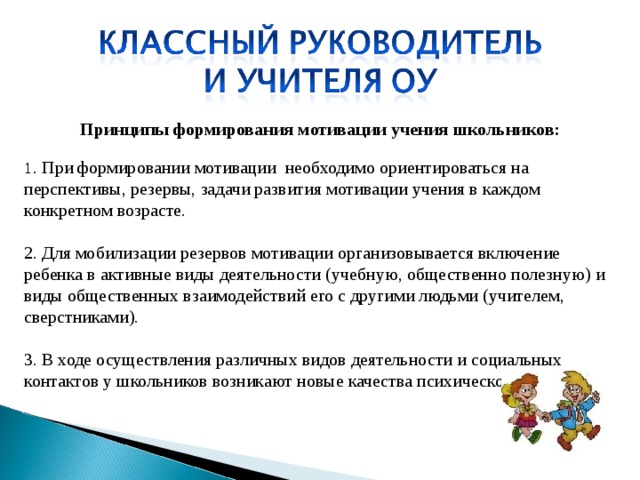 Принципы формирования мотивации учения школьников:   1 . При формировании мотивации необходимо ориентироваться на перспективы, резервы, задачи развития мотивации учения в каждом конкретном возрасте.  2. Для мобилизации резервов мотивации организовывается включение ребенка в активные виды деятельности (учебную, общественно полезную) и виды общественных взаимодействий его с другими людьми (учителем, сверстниками).  3. В ходе осуществления различных видов деятельности и социальных контактов у школьников возникают новые качества психического развития.