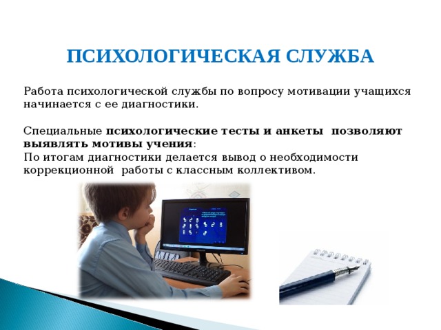 ПСИХОЛОГИЧЕСКАЯ СЛУЖБА  Работа психологической службы по вопросу мотивации учащихся начинается с ее диагностики. Специальные психологические тесты и анкеты позволяют выявлять мотивы учения : По итогам диагностики делается вывод о необходимости коррекционной работы с классным коллективом.