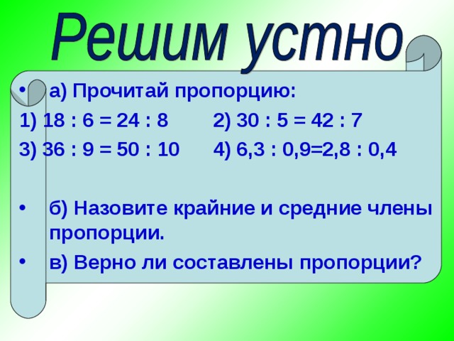 а) Прочитай пропорцию: 1) 18 : 6 = 24 : 8 2) 30 : 5 = 42 : 7 3) 36 : 9 = 50 : 10 4) 6,3 : 0,9=2,8 : 0,4  б) Назовите крайние и средние члены пропорции. в) Верно ли составлены пропорции?