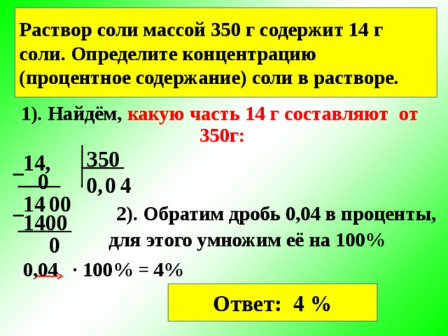 Раствор соли массой 350 г содержит 14 г соли. Определите концентрацию (процентное содержание) соли в растворе. 1). Найдём, какую часть 14 г составляют от  350г: 350 14, − 0 0 0, 4 0 14 0 − 2). Обратим дробь 0,04 в проценты, 1400 для этого умножим её на 100% 0 0,04 ∙ 100% =  4% Ответ: 4 %