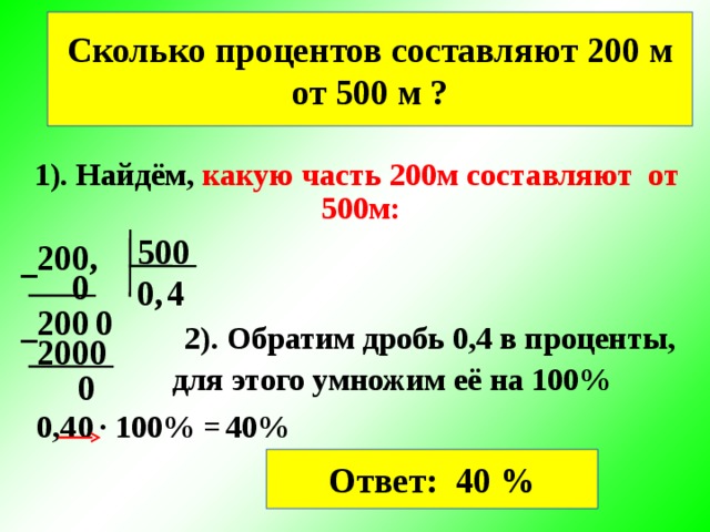 Сколько процентов составляют 200 м от 500 м ? 1). Найдём, какую часть 200м составляют от  500м: 500 200, − 0 0, 4 0 200 − 2). Обратим дробь 0,4 в проценты, 2000 для этого умножим её на 100% 0 0,4 ∙ 100% = 0 40% Ответ: 40 %