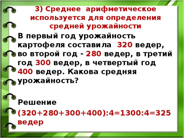 3) Среднее арифметическое используется для определения средней урожайности В первый год урожайность картофеля составила 320 ведер, во второй год - 280 ведер, в третий год 300 ведер, в четвертый год 400 ведер. Какова средняя урожайность?  Решение (320+280+300+400):4=1300:4=325 ведер