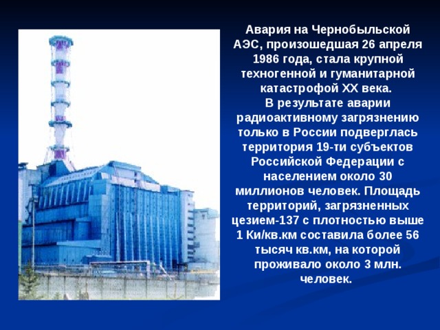 Авария на Чернобыльской АЭС, произошедшая 26 апреля 1986 года, стала крупной техногенной и гуманитарной катастрофой XX века. В результате аварии радиоактивному загрязнению только в России подверглась территория 19-ти субъектов Российской Федерации с населением около 30 миллионов человек. Площадь территорий, загрязненных цезием-137 с плотностью выше 1 Ки/кв.км составила более 56 тысяч кв.км, на которой проживало около 3 млн. человек.
