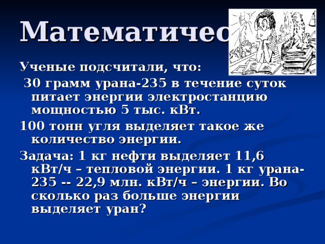 Математическая Ученые подсчитали, что:  30 грамм урана-235 в течение суток питает энергии электростанцию мощностью 5 тыс. кВт. 100 тонн угля выделяет такое же количество энергии. Задача: 1 кг нефти выделяет 11,6 кВт/ч – тепловой энергии. 1 кг урана-235 -- 22,9 млн. кВт/ч – энергии. Во сколько раз больше энергии выделяет уран?