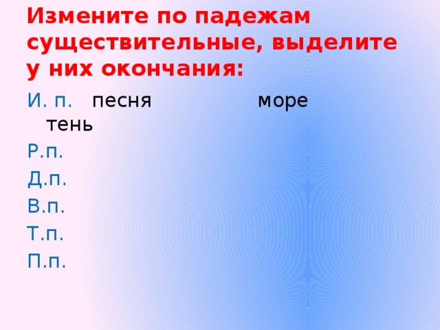 Измените по падежам существительные, выделите у них окончания: И. п. песня море тень Р.п. Д.п. В.п. Т.п. П.п.