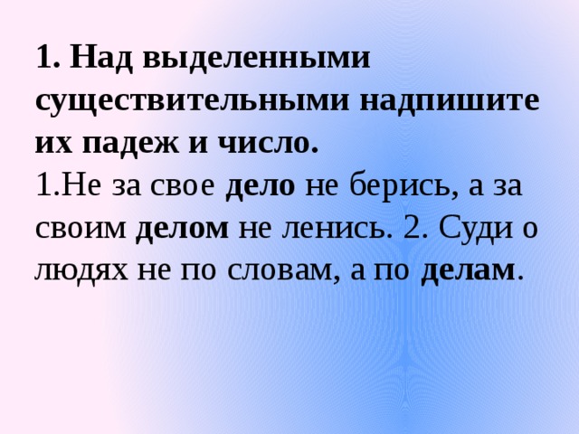 1. Над выделенными существительными надпишите их падеж и число.  1.Не за свое дело не берись, а за своим делом не ленись. 2. Суди о людях не по словам, а по делам .