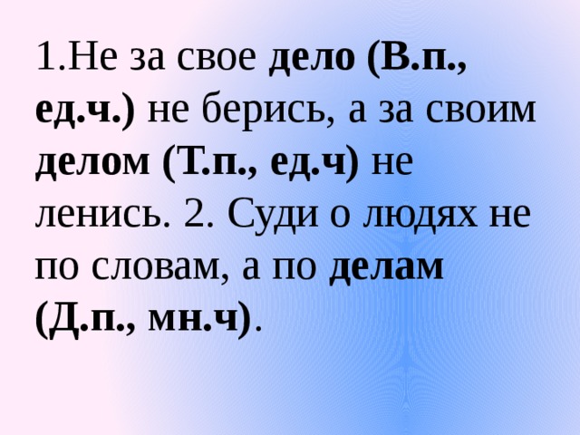 1.Не за свое дело (В.п., ед.ч.) не берись, а за своим делом (Т.п., ед.ч) не ленись. 2. Суди о людях не по словам, а по делам (Д.п., мн.ч) .