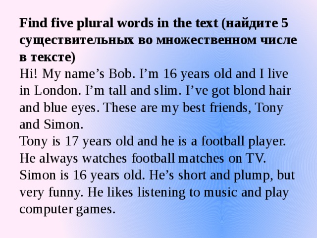 Find five plural words in the text (найдите 5 существительных во множественном числе в тексте)  Hi! My name’s Bob. I’m 16 years old and I live in London. I’m tall and slim. I’ve got blond hair and blue eyes. These are my best friends, Tony and Simon.  Tony is 17 years old and he is a football player. He always watches football matches on TV. Simon is 16 years old. He’s short and plump, but very funny. He likes listening to music and play computer games.