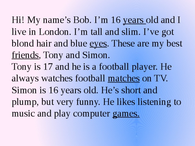 Hi! My name’s Bob. I’m 16 years old and I live in London. I’m tall and slim. I’ve got blond hair and blue eyes . These are my best friends , Tony and Simon.  Tony is 17 and he is a football player. He always watches football matches on TV. Simon is 16 years old. He’s short and plump, but very funny. He likes listening to music and play computer games.