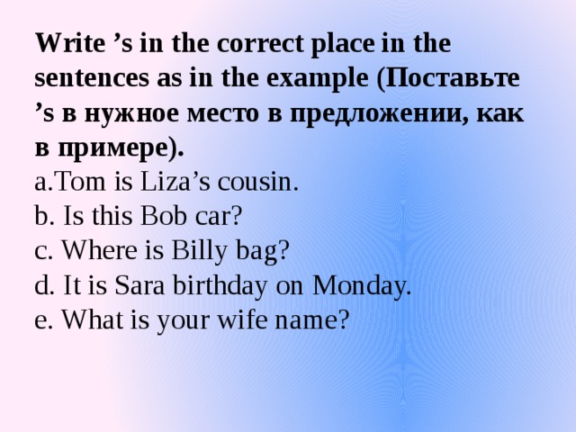 Write ’s in the correct place in the sentences as in the example (Поставьте ’s в нужное место в предложении, как в примере).  a.Tom is Liza’s cousin.  b. Is this Bob car?  c. Where is Billy bag?  d. It is Sara birthday on Monday.  e. What is your wife name?