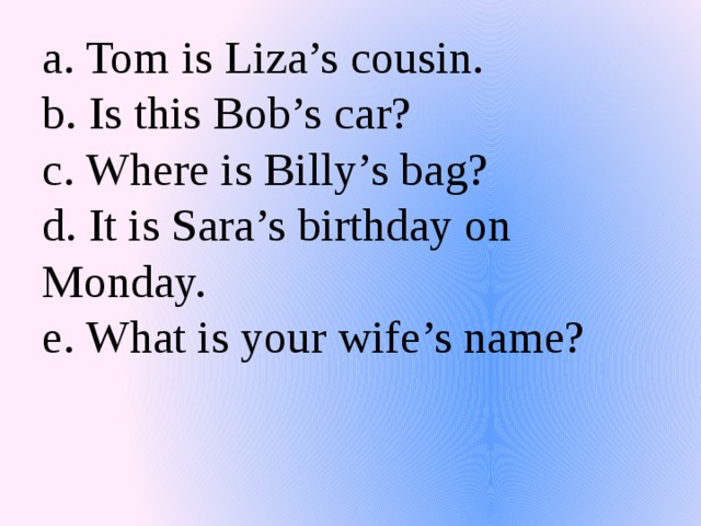 a. Tom is Liza’s cousin.  b. Is this Bob’s car?  c. Where is Billy’s bag?  d. It is Sara’s birthday on Monday.  e. What is your wife’s name?