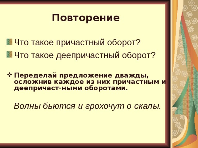 Повторение Что такое причастный оборот? Что такое деепричастный оборот?  Переделай предложение дважды, осложнив каждое из них причастным и деепричаст-ными оборотами.  Волны бьются и грохочут о скалы.