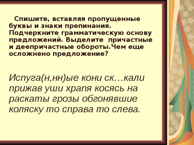   Спишите, вставляя пропущенные буквы и знаки препинания. Подчеркните грамматическую основу предложений. Выделите  причастные и деепричастные обороты.Чем еще осложнено предложение? Испуга(н,нн)ые кони ск…кали прижав уши храпя косясь на раскаты грозы обгонявшие коляску то справа то слева.   