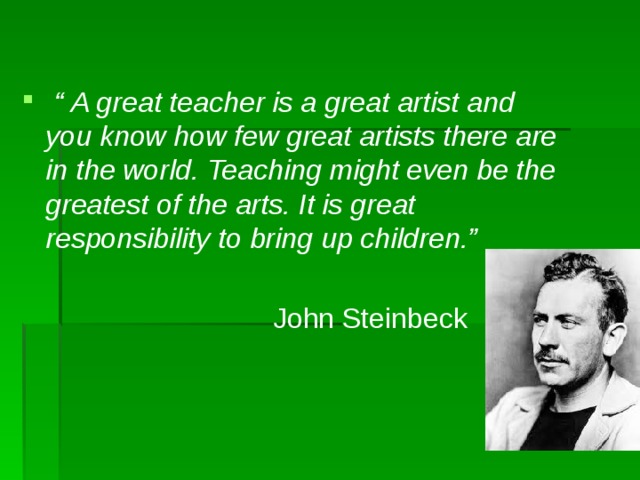 “ A great teacher is a great artist and you know how few great artists there are in the world. Teaching might even be the greatest of the arts. It is great responsibility to bring up children.”