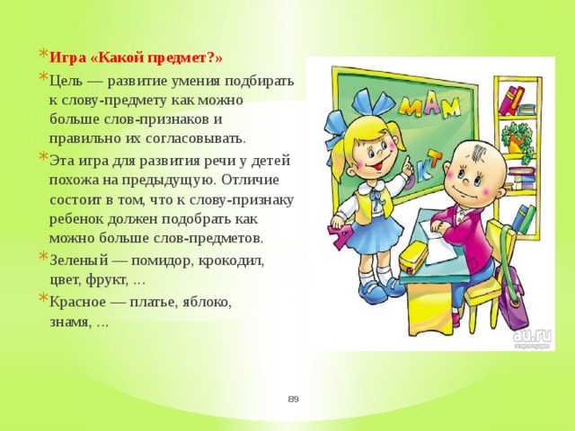 Игра «Какой предмет?» Цель — развитие умения подбирать к слову-предмету как можно больше слов-признаков и правильно их согласовывать. Эта игра для развития речи у детей похожа на предыдущую. Отличие состоит в том, что к слову-признаку ребенок должен подобрать как можно больше слов-предметов. Зеленый — помидор, крокодил, цвет, фрукт, ... Красное — платье, яблоко, знамя, ...