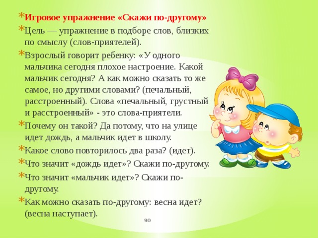 Игровое упражнение «Скажи по-другому» Цель — упражнение в подборе слов, близких по смыслу (слов-приятелей). Взрослый говорит ребенку: «У одного мальчика сегодня плохое настроение. Какой мальчик сегодня? А как можно сказать то же самое, но другими словами? (печальный, расстроенный). Слова «печальный, грустный и расстроенный» - это слова-приятели. Почему он такой? Да потому, что на улице идет дождь, а мальчик идет в школу. Какое слово повторилось два раза? (идет). Что значит «дождь идет»? Скажи по-другому. Что значит «мальчик идет»? Скажи по-другому. Как можно сказать по-другому: весна идет? (весна наступает).