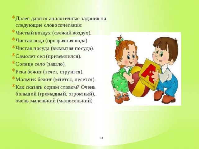 Далее даются аналогичные задания на следующие словосочетания: Чистый воздух (свежий воздух). Чистая вода (прозрачная вода). Чистая посуда (вымытая посуда). Самолет сел (приземлился). Солнце село (зашло). Река бежит (течет, струится). Мальчик бежит (мчится, несется). Как сказать одним словом? Очень большой (громадный, огромный), очень маленький (малюсенький).