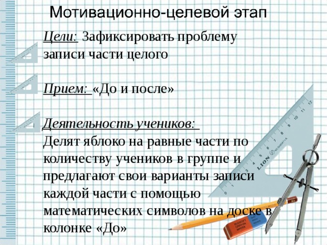 Цели:  Зафиксировать проблему записи части целого Прием: «До и после» Деятельность учеников: Делят яблоко на равные части по количеству учеников в группе и предлагают свои варианты записи каждой части с помощью математических символов на доске в колонке «До»