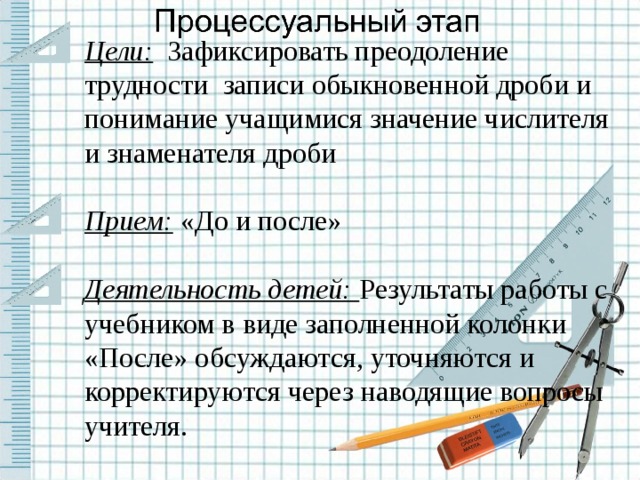 Цели: Зафиксировать преодоление трудности записи обыкновенной дроби и понимание учащимися значение числителя и знаменателя дроби Прием: «До и после» Деятельность детей: Результаты работы с учебником в виде заполненной колонки «После» обсуждаются, уточняются и корректируются через наводящие вопросы учителя.