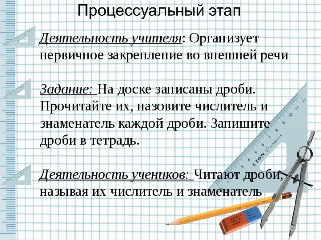 Деятельность учителя : Организует первичное закрепление во внешней речи Задание: На доске записаны дроби. Прочитайте их, назовите числитель и знаменатель каждой дроби. Запишите дроби в тетрадь. Деятельность учеников: Читают дроби, называя их числитель и знаменатель