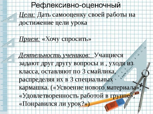 Цели: Дать самооценку своей работы на достижение цели урока Прием: «Хочу спросить» Деятельность учеников: Учащиеся задают друг другу вопросы и , уходя из класса, оставляют по 3 смайлика, распределяя их в 3 специальных кармашка. («Усвоение нового материала», «Удовлетворенность работой в группе», «Понравился ли урок?»)