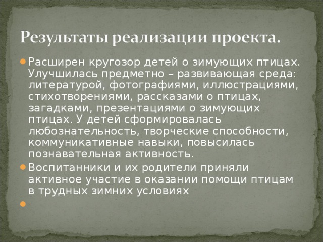 Расширен кругозор детей о зимующих птицах. Улучшилась предметно – развивающая среда: литературой, фотографиями, иллюстрациями, стихотворениями, рассказами о птицах, загадками, презентациями о зимующих птицах. У детей сформировалась любознательность, творческие способности, коммуникативные навыки, повысилась познавательная активность. Воспитанники и их родители приняли активное участие в оказании помощи птицам в трудных зимних условиях  