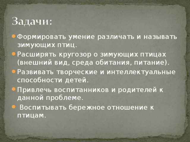 Формировать умение различать и называть зимующих птиц. Расширять кругозор о зимующих птицах (внешний вид, среда обитания, питание). Развивать творческие и интеллектуальные способности детей. Привлечь воспитанников и родителей к данной проблеме.   Воспитывать бережное отношение к птицам.