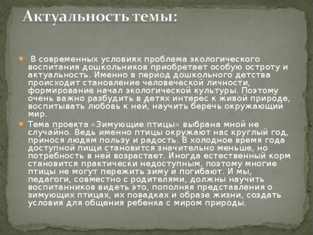   В современных условиях проблема экологического воспитания дошкольников приобретает особую остроту и актуальность. Именно в период дошкольного детства происходит становление человеческой личности, формирование начал экологической культуры. Поэтому очень важно разбудить в детях интерес к живой природе, воспитывать любовь к ней, научить беречь окружающий мир. Тема проекта «Зимующие птицы» выбрана мной не случайно. Ведь именно птицы окружают нас круглый год, принося людям пользу и радость. В холодное время года доступной пищи становится значительно меньше, но потребность в ней возрастает. Иногда естественный корм становится практически недоступным, поэтому многие птицы не могут пережить зиму и погибают. И мы, педагоги, совместно с родителями, должны научить воспитанников видеть это, пополняя представления о зимующих птицах, их повадках и образе жизни, создать условия для общения ребенка с миром природы.