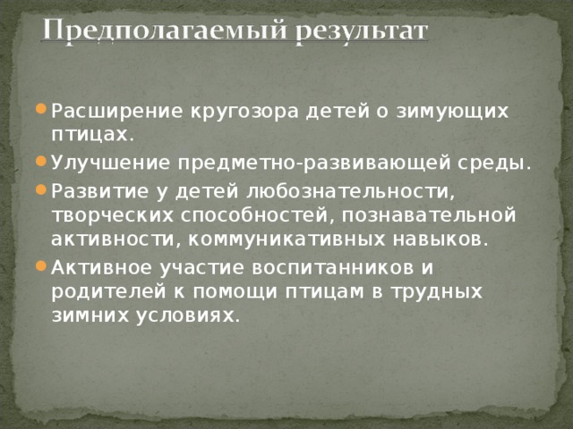 Расширение кругозора детей о зимующих птицах. Улучшение предметно-развивающей среды. Развитие у детей любознательности, творческих способностей, познавательной активности, коммуникативных навыков. Активное участие воспитанников и родителей к помощи птицам в трудных зимних условиях.