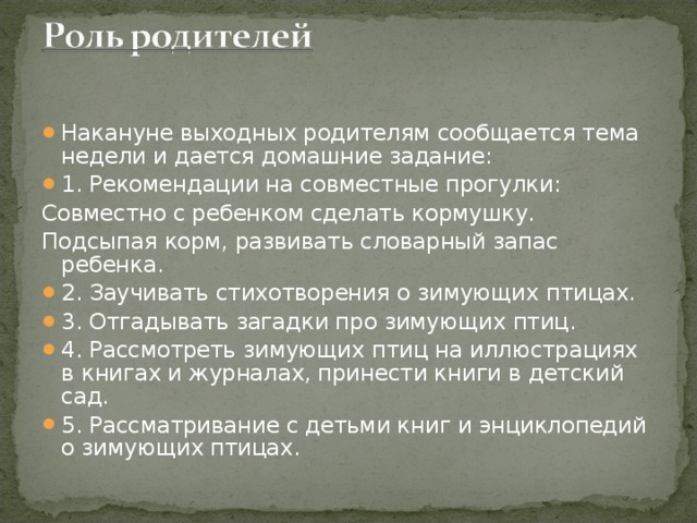 Накануне выходных родителям сообщается тема недели и дается домашние задание: 1. Рекомендации на совместные прогулки: Совместно с ребенком сделать кормушку. Подсыпая корм, развивать словарный запас ребенка. 2. Заучивать стихотворения о зимующих птицах. 3. Отгадывать загадки про зимующих птиц. 4. Рассмотреть зимующих птиц на иллюстрациях в книгах и журналах, принести книги в детский сад. 5. Рассматривание с детьми книг и энциклопедий о зимующих птицах.