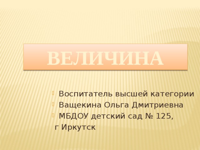 ВЕЛИЧИНА Воспитатель высшей категории Ващекина Ольга Дмитриевна МБДОУ детский сад № 125,  г Иркутск