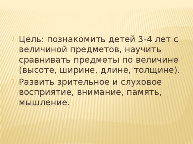 Цель: познакомить детей 3-4 лет с величиной предметов, научить сравнивать предметы по величине (высоте, ширине, длине, толщине). Развить зрительное и слуховое восприятие, внимание, память, мышление.