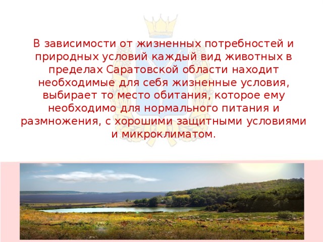 В зависимости от жизненных потребностей и природных условий каждый вид животных в пределах Саратовской области находит необходимые для себя жизненные условия, выбирает то место обитания, которое ему необходимо для нормального питания и размножения, с хорошими защитными условиями и микроклиматом.