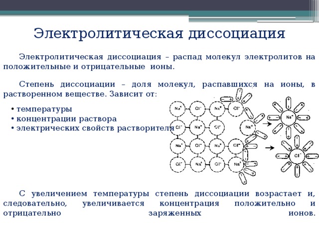 Электролитическая диссоциация Электролитическая диссоциация – распад молекул электролитов на положительные и отрицательные ионы. Степень диссоциации – доля молекул, распавшихся на ионы, в растворенном веществе. Зависит от:  температуры  концентрации раствора  электрических свойств растворителя С увеличением температуры степень диссоциации возрастает и, следовательно, увеличивается концентрация положительно и отрицательно заряженных ионов.