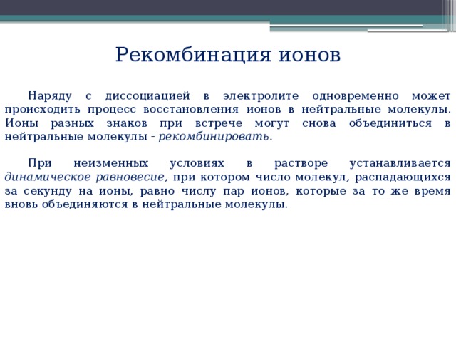 Рекомбинация ионов Наряду с диссоциацией в электролите одновременно может происходить процесс восстановления ионов в нейтральные молекулы. Ионы разных знаков при встрече могут снова объединиться в нейтральные молекулы -  рекомбинировать . При неизменных условиях в растворе устанавливается динамическое равновесие , при котором число молекул, распадающихся за секунду на ионы, равно числу пар ионов, которые за то же время вновь объединяются в нейтральные молекулы.