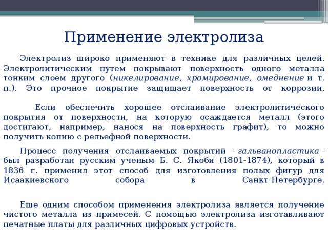 Применение электролиза Электролиз широко применяют в технике для различных целей. Электролитическим путем покрывают поверхность одного металла тонким слоем другого ( никелирование, хромирование, омеднение  и т. п.). Это прочное покрытие защищает поверхность от коррозии.      Если обеспечить хорошее отслаивание электролитического покрытия от поверхности, на которую осаждается металл (этого достигают, например, нанося на поверхность графит), то можно получить копию с рельефной поверхности. Процесс получения отслаиваемых покрытий -  гальванопластика  - был разработан русским ученым Б. С. Якоби (1801-1874), который в 1836 г. применил этот способ для изготовления полых фигур для Исаакиевского собора в Санкт-Петербурге.   Еще одним способом применения электролиза является получение чистого металла из примесей. С помощью электролиза изготавливают печатные платы для различных цифровых устройств.