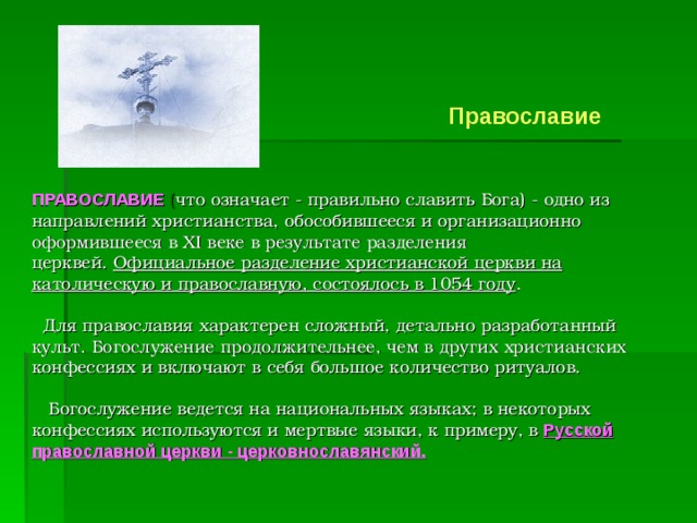         Православие   ПРАВОСЛАВИЕ   ( что означает - правильно славить Бога) - одно из направлений христианства, обособившееся и организационно оформившееся в XI веке в результате разделения церквей.  Официальное разделение христианской церкви на католическую и православную, состоялось в 1054 году .       Для православия характерен сложный, детально разработанный культ. Богослужение продолжительнее, чем в других христианских конфессиях и включают в себя большое количество ритуалов.         Богослужение ведется на национальных языках; в некоторых конфессиях используются и мертвые языки, к примеру, в   Русской православной церкви - церковнославянский.        