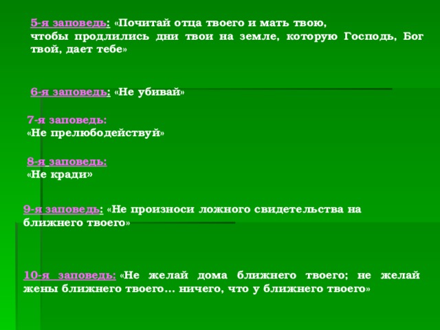 5-я заповедь :  «Почитай отца твоего и мать твою, чтобы продлились дни твои на земле, которую Господь, Бог твой, дает тебе»  6-я заповедь :  «Не убивай»  7-я заповедь: «Не прелюбодействуй»  8-я  заповедь:   «Не кради »  9-я заповедь :  «Не произноси ложного свидетельства на ближнего твоего»    10-я заповедь:   «Не желай дома ближнего твоего; не желай жены ближнего твоего... ничего, что у ближнего твоего»