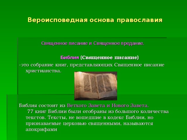 Вероисповедная основа православия  Священное писание и Священное предание.     Библия  (Священное писание)   -это собрание книг, представляющих Священное писание христианства.      Библия состоит из Ветхого Завета и Нового Завета.    77 книг Библии были отобраны из большого количества текстов. Тексты, не вошедшие в кодекс Библии, но признаваемые церковью священными, называются апокрифами