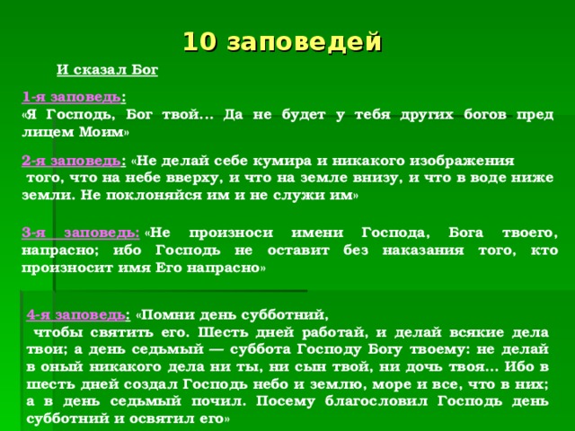 10 заповедей  И сказал Бог  1-я заповедь :   «Я Господь, Бог твой... Да не будет у тебя других богов пред лицем Моим»  2-я заповедь :  «Не делай себе кумира и никакого изображения  того, что на небе вверху, и что на земле внизу, и что в воде ниже земли. Не поклоняйся им и не служи им»  3-я заповедь:  «Не произноси имени Господа, Бога твоего, напрасно; ибо Господь не оставит без наказания того, кто произносит имя Его напрасно»  4-я заповедь :  «Помни день субботний,  чтобы святить его. Шесть дней работай, и делай всякие дела твои; а день седьмый — суббота Господу Богу твоему: не делай в оный никакого дела ни ты, ни сын твой, ни дочь твоя... Ибо в шесть дней создал Господь небо и землю, море и все, что в них; а в день седьмый почил. Посему благословил Господь день субботний и освятил его»