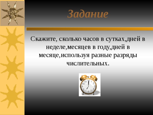 Задание Скажите, сколько часов в сутках,дней в неделе,месяцев в году,дней в месяце,используя разные разряды числительных.