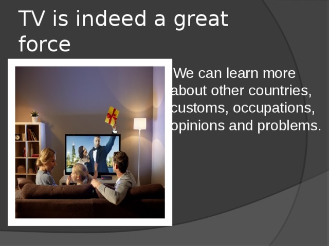 TV is indeed a great force   We can learn more about other countries, customs, occupations, opinions and problems.