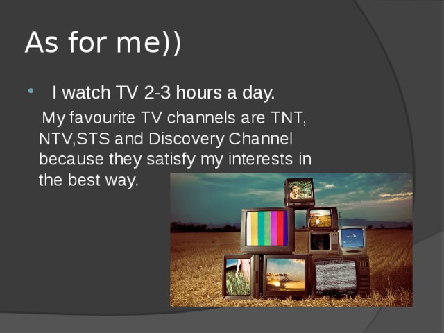 As for me))   I watch TV 2-3 hours a day.  My favourite TV channels are TNT, NTV,STS and Discovery Channel because they satisfy my interests in the best way.