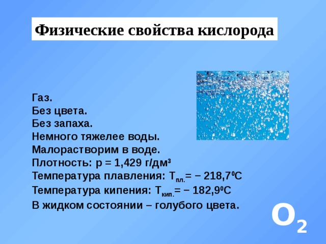 Физические свойства кислорода Газ. Без цвета. Без запаха. Немного тяжелее воды. Малорастворим в воде. Плотность: p = 1,429 г/дм 3 Температура плавления: Т пл. = − 218,7 0 С Температура кипения: Т кип. = − 182,9 0 С В жидком состоянии – голубого цвета. О 2