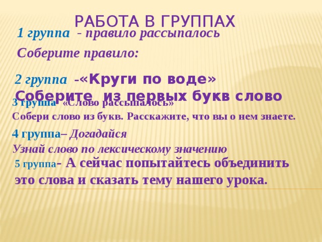 Работа в группах 1 группа - правило рассыпалось Соберите правило: 2 группа - «Круги по воде» Соберите из первых букв слово  3 группа «Слово рассыпалось» Собери слово из букв. Расскажите, что вы о нем знаете.  4 группа – Догадайся Узнай слово по лексическому значению  5 группа – А сейчас попытайтесь объединить это слова и сказать тему нашего урока.