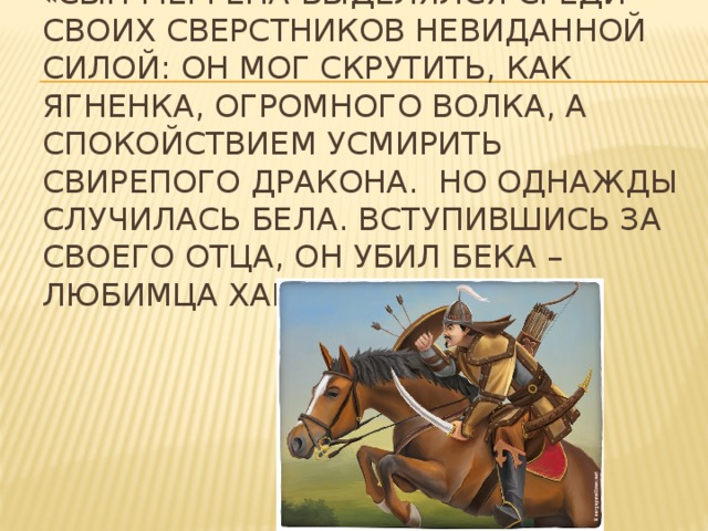 « Сын мергена выделялся среди своих сверстников невиданной силой: он мог скрутить, как ягненка, огромного волка, а спокойствием усмирить свирепого дракона. Но однажды случилась бела. Вступившись за своего отца, он убил бека – любимца хана»