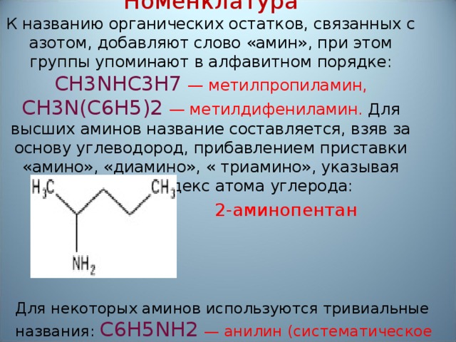 Номенклатура  К названию органических остатков, связанных с азотом, добавляют слово «амин», при этом группы упоминают в алфавитном порядке: CH3NHC3Н7 — метилпропиламин, CH3N(С6Н5)2  — метилдифениламин. Для высших аминов название составляется, взяв за основу углеводород, прибавлением приставки «амино», «диамино», « триамино», указывая числовой индекс атома углерода: 2-аминопентан Для некоторых аминов используются тривиальные названия: С6Н5NH2  — анилин (систематическое название — фениламин).