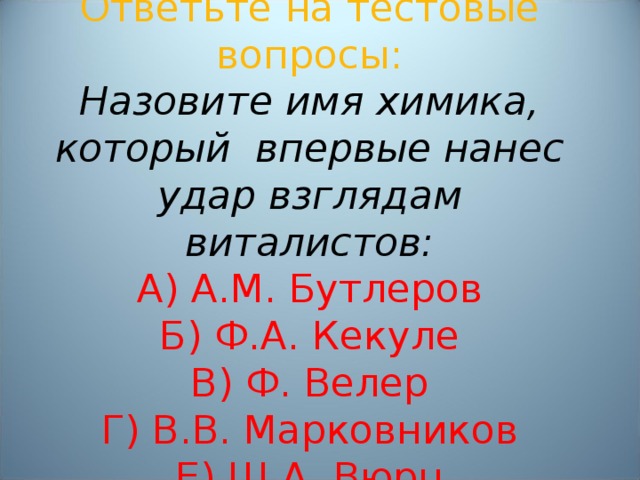 Ответьте на тестовые вопросы:  Назовите имя химика, который впервые нанес удар взглядам виталистов:  А) А.М. Бутлеров  Б) Ф.А. Кекуле  В) Ф. Велер  Г) В.В. Марковников  Е) Ш.А. Вюрц