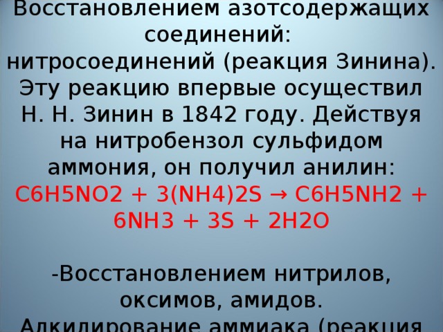 Восстановлением азотсодержащих соединений:  нитросоединений (реакция Зинина).  Эту реакцию впервые осуществил Н. Н. Зинин в 1842 году. Действуя на нитробензол сульфидом аммония, он получил анилин:  C6H5NO2 + 3(NH4)2S → C6H5NH2 + 6NH3 + 3S + 2H2O   -Восстановлением нитрилов, оксимов, амидов.  Алкилирование аммиака (реакция Гофмана)