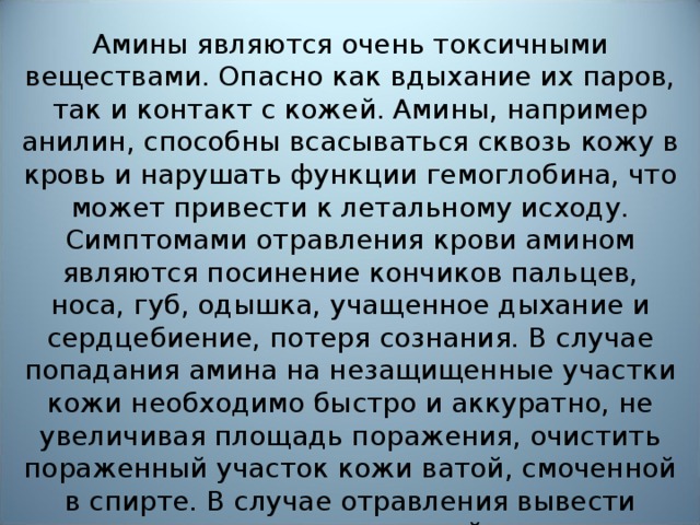 Вредное воздействие   Амины являются очень токсичными веществами. Опасно как вдыхание их паров, так и контакт с кожей. Амины, например анилин, способны всасываться сквозь кожу в кровь и нарушать функции гемоглобина, что может привести к летальному исходу. Симптомами отравления крови амином являются посинение кончиков пальцев, носа, губ, одышка, учащенное дыхание и сердцебиение, потеря сознания. В случае попадания амина на незащищенные участки кожи необходимо быстро и аккуратно, не увеличивая площадь поражения, очистить пораженный участок кожи ватой, смоченной в спирте. В случае отравления вывести пострадавшего на свежий воздух, обратиться к врачу.